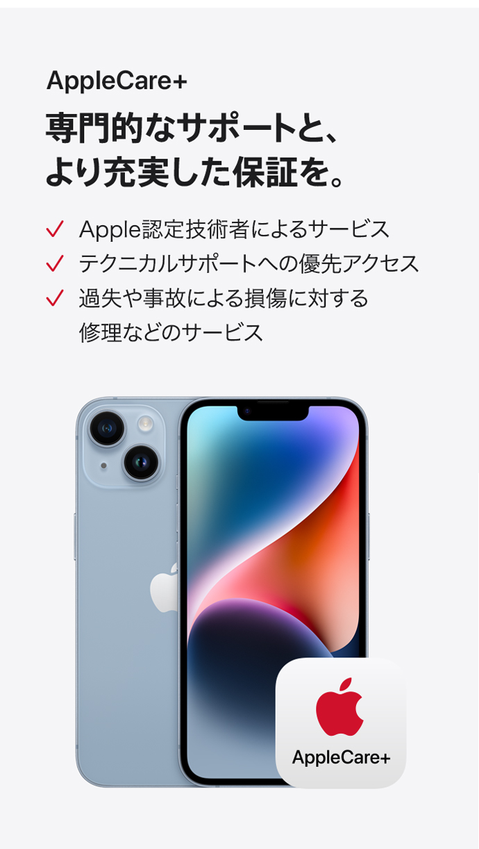 AppleCare+ 専門的なサポートと、より充実した保証を。 Apple認定技術者によるサービス テクニカルサポートへの優先アクセス 過失や事故による損傷に対する修理などのサービス