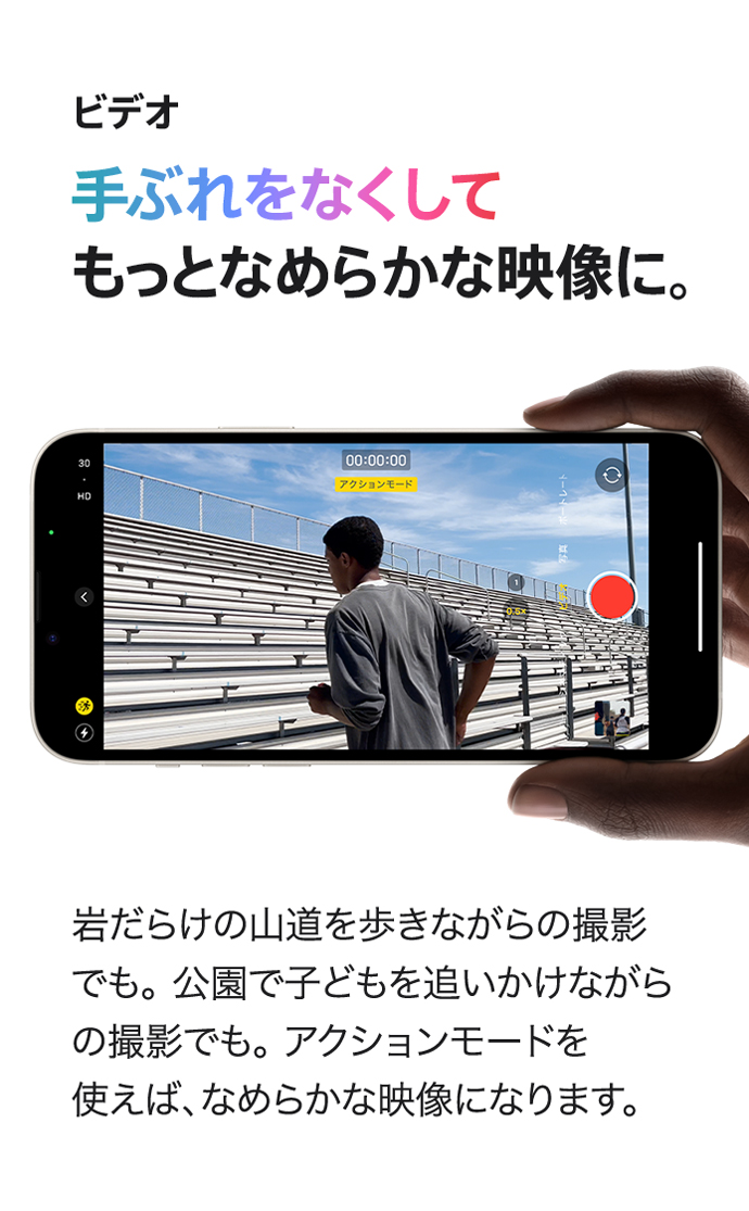 ビデオ 手ぶれをなくしてもっとなめらかな映像に。 岩だらけの山道を歩きながらの撮影でも。公園で子どもを追いかけながらの撮影でも。アクションモードを使えば、なめらかな映像になります。