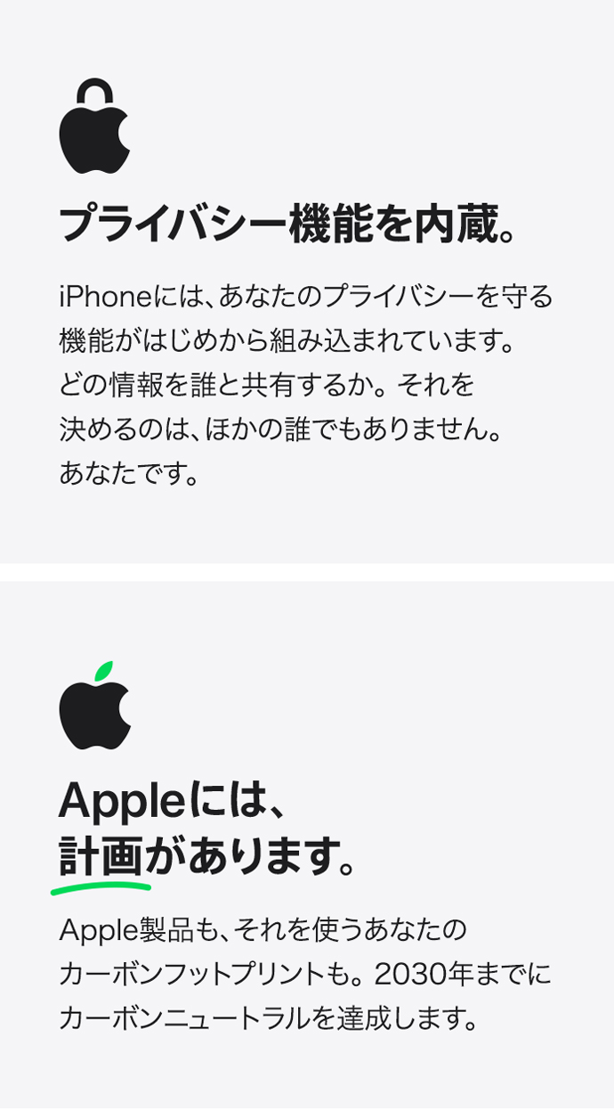 プライバシー機能を内蔵。 iPhoneには、あなたのプライバシーを守る機能がはじめから組み込まれています。 どの情報を誰と共有するか。それを決めるのは、ほかの誰でもありません。 あなたです。 Appleには、計画があります。 Apple製品も、それを使うあなたのカーボンフットプリントも。2030年までにカーボンニュートラルを達成します。