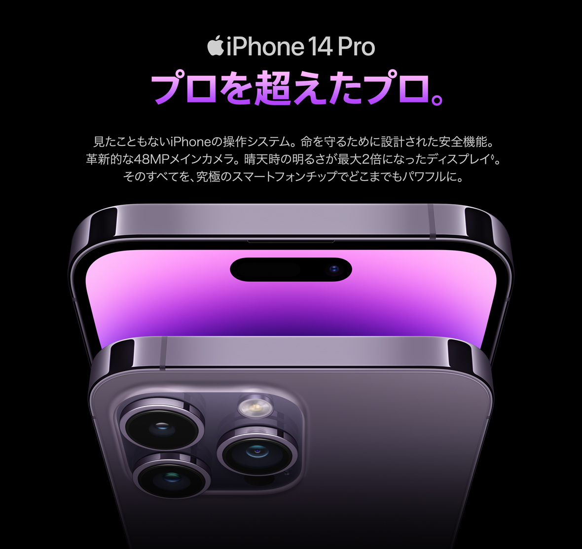 iPhone14Pro プロを超えたプロ。見たこともないiPhoneの操作システム。 命を守るために設計された安全機能。 革新的な48MPメインカメラ。 晴天時の明るさが最大2倍になったディスプレイ◊。 そのすべてを、究極のスマートフォンチップでどこまでもパワフルに。