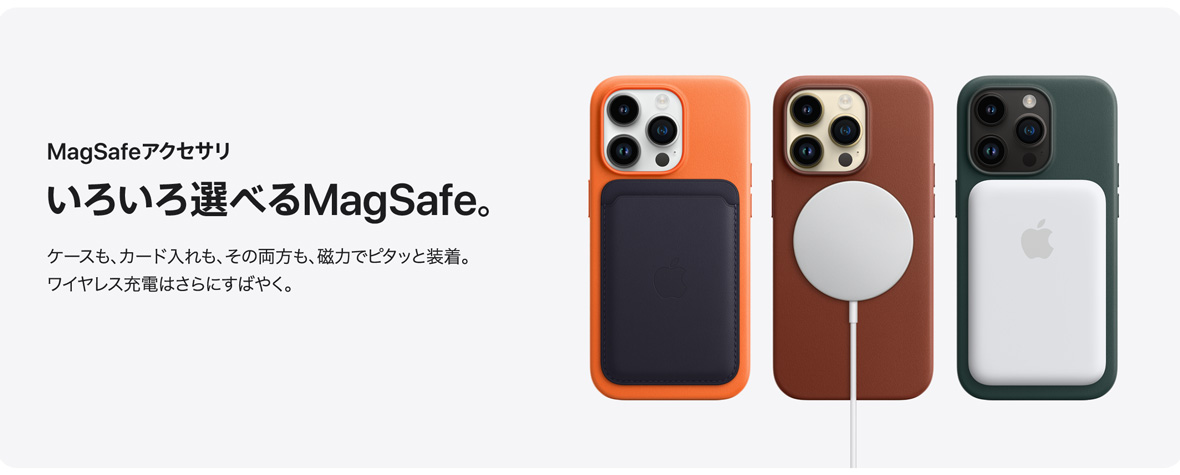 MagSafeアクセサリ いろいろ選べるMagSafe。 ケースも、カード入れも、その両方も、磁力でピタッと装着。ワイヤレス充電はさらにすばやく。
