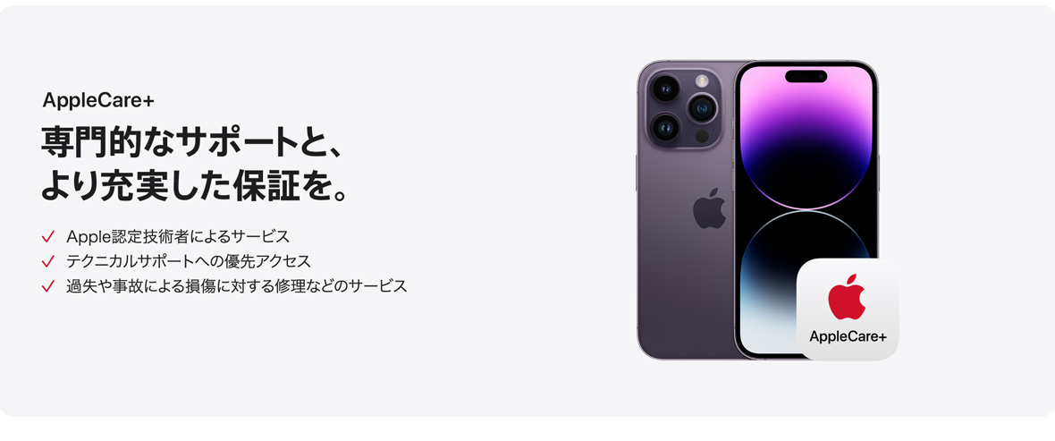 AppleCare+ 専門的なサポートと、より充実した保証を。 Apple認定技術者によるサービス テクニカルサポートへの優先アクセス 過失や事故による損傷に対する修理などのサービス
