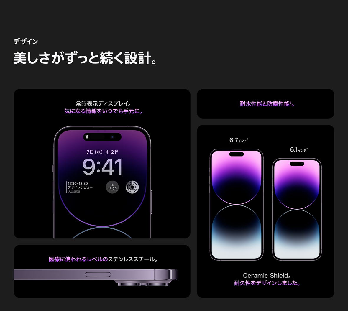 デザイン 美しさがずっと続く設計。常時教示ディスプレイ。気になる情報をいつでも手元に。耐水性能と防塵性能◊。医療に使われるレベルのステンレススチール。 6.7インチ◊ 6.1インチ◊ Ceramic Shield。 耐久性をデザインしました。