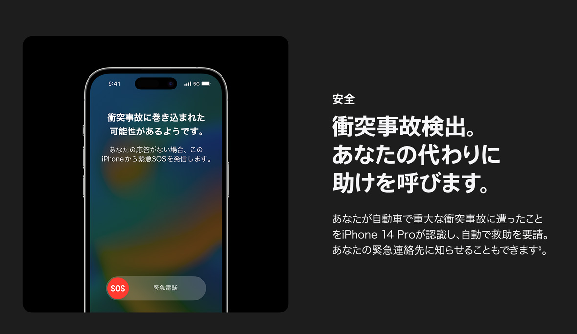 安全 衝突事故検出。あなたの代わりに 助けを呼びます。 あなたが自動車で重大な衝突事故に遭ったことをiPhone 14 Proが認識し、自動で救助を要請。あなたの緊急連絡先に知らせることもできます◊。