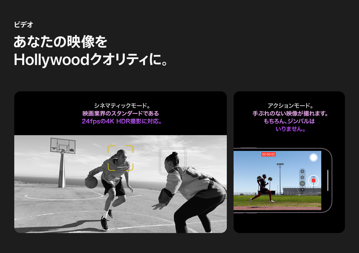 ビデオ あなたの映像をHollywoodクオリティに。 シネマティックモード。映画業界のスタンダードである24fpsの4K HDR撮影に対応。 アクションモード。手ぶれのない映像が撮れます。もちろん、ジンバルはいりません。