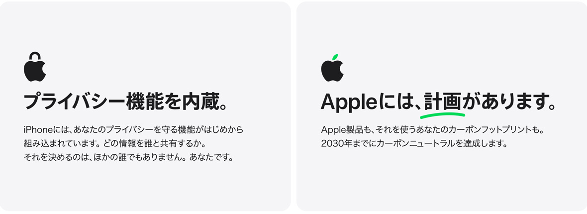 プライバシー機能を内蔵。 iPhoneには、あなたのプライバシーを守る機能がはじめから組み込まれています。 どの情報を誰と共有するか。それを決めるのは、ほかの誰でもありません。 あなたです。 Appleには、計画があります。 Apple製品も、それを使うあなたのカーボンフットプリントも。2030年までにカーボンニュートラルを達成します。