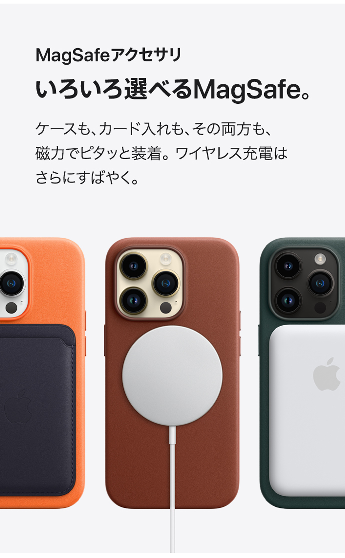 MagSafeアクセサリ いろいろ選べるMagSafe。 ケースも、カード入れも、その両方も、磁力でピタッと装着。ワイヤレス充電はさらにすばやく。