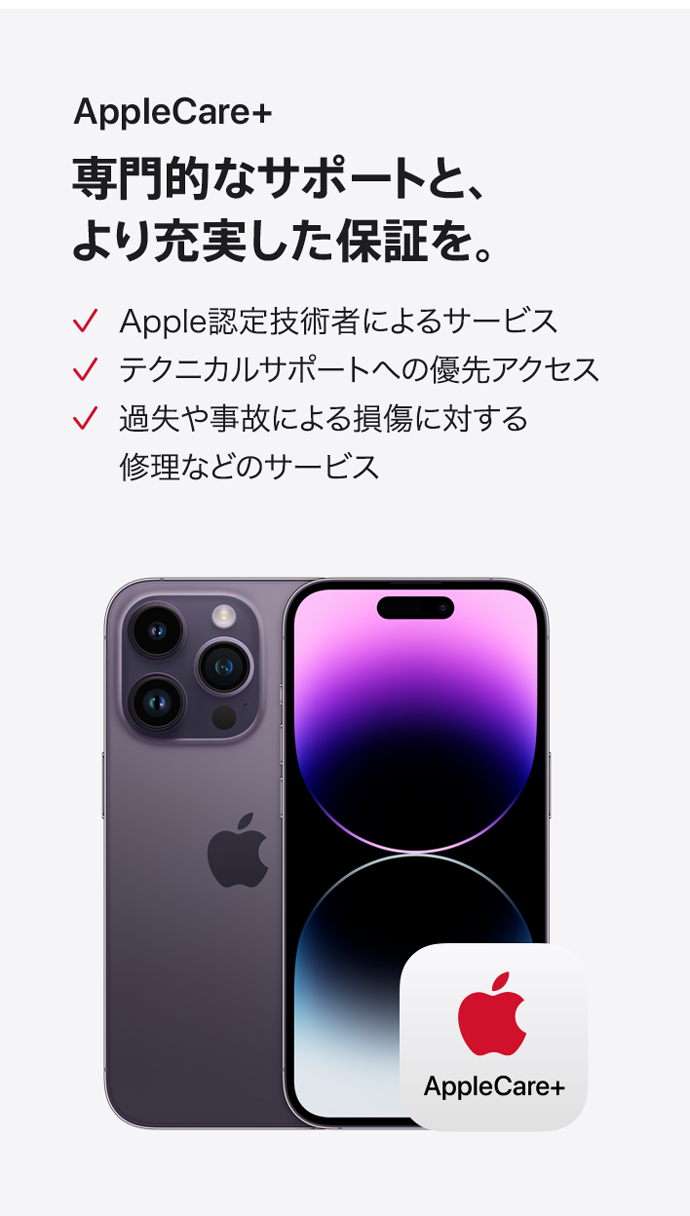 AppleCare+ 専門的なサポートと、より充実した保証を。 Apple認定技術者によるサービス テクニカルサポートへの優先アクセス 過失や事故による損傷に対する修理などのサービス
