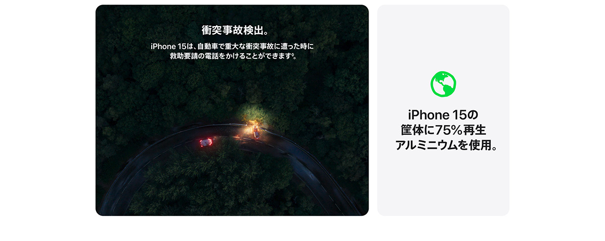 衝突事故検出。 iPhone 15は、自動車で重大な衝突事故に遭った時に救助要請の電話をかけることができます◊。 iPhone 15の筐体に75%再生アルミニウムを使用。