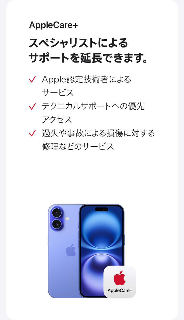 AppleCare+ スペシャリストによるサポートを延長できます。 Apple認定技術者によるサービス テクニカルサポートへの優先アクセス 過失や事故による損傷に対する修理などのサービス
