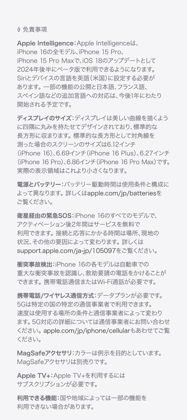 ◊ 免責事項 Apple Intelligence：Apple Intelligenceは、iPhone 16の全モデル、iPhone 15 Pro、iPhone 15 Pro Maxで、iOS 18のアップデートとして2024年後半にベータ版で利用できるようになります。Siriとデバイスの言語を英語（米国）に設定する必要があります。 一部の機能の公開と日本語、フランス語、スペイン語などの追加言語への対応は、今後1年にわたり開始される予定です。ディスプレイのサイズ：ディスプレイは美しい曲線を描くように四隅に丸みを持たせてデザインされており、標準的な長方形に収まります。 標準的な長方形として対角線を測った場合のスクリーンのサイズは6.12インチ（iPhone 16）、6.69インチ（iPhone 16 Plus）、6.27インチ（iPhone 16 Pro）、6.86インチ（iPhone 16 Pro Max）です。 実際の表示領域はこれより小さくなります。電源とバッテリー：バッテリー駆動時間は使用条件と構成によって異なります。 詳しくはapple.com/jp/batteriesをご覧ください。衛星経由の緊急SOS：iPhone 16のすべてのモデルで、アクティベーション後2年間はサービスを無料で利用できます。 接続と応答にかかる時間は場所、現地の状況、その他の要因によって変わります。詳しくはsupport.apple.com/ja-jp/105097をご覧ください。（PRODUCT）RED：（PRODUCT）RED製品をお買い上げいただくと、購入金額の一部がグローバルファンドのAIDS対策といのちを救うための重要な健康プログラムに寄付されます。詳しくはapple.com/jp/product-redをご覧ください。衝突事故検出：iPhone 16の各モデルは自動車での重大な衝突事故を認識し、救助要請の電話をかけることができます。 携帯電話通信またはWi-Fi通話が必要です。携帯電話/ワイヤレス通信方式：データプランが必要です。 5Gは特定の国の特定の通信事業者で利用できます。 速度は使用する場所の条件と通信事業者によって変わります。 5G対応の詳細については通信事業者にお問い合わせください。 apple.com/jp/iphone/cellularもあわせてご覧ください。 MagSafeアクセサリ：カラーは例示を目的としています。 MagSafeアクセサリは別売りです。Apple TV+：Apple TV+を利用するにはサブスクリプションが必要です。利用できる機能：国や地域によっては一部の機能を利用できない場合があります。