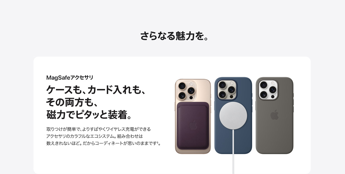 さらなる魅力を。 MagSafeアクセサリ ケースも、カード入れも、その両方も、磁力でピタッと装着。 取りつけが簡単で、よりすばやくワイヤレス充電ができるアクセサリのカラフルなエコシステム。組み合わせは数えきれないほど。だからコーディネートが思いのままです。◊