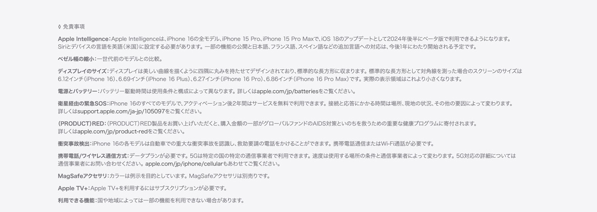 ◊ 免責事項 Apple Intelligence：Apple Intelligenceは、iPhone 16の全モデル、iPhone 15 Pro、iPhone 15 Pro Maxで、iOS 18のアップデートとして2024年後半にベータ版で利用できるようになります。Siriとデバイスの言語を英語（米国）に設定する必要があります。 一部の機能の公開と日本語、フランス語、スペイン語などの追加言語への対応は、今後1年にわたり開始される予定です。ベゼル幅の縮小：一世代前のモデルとの比較。ディスプレイのサイズ：ディスプレイは美しい曲線を描くように四隅に丸みを持たせてデザインされており、標準的な長方形に収まります。 標準的な長方形として対角線を測った場合のスクリーンのサイズは6.12インチ（iPhone 16）、6.69インチ（iPhone 16 Plus）、6.27インチ（iPhone 16 Pro）、6.86インチ（iPhone 16 Pro Max）です。 実際の表示領域はこれより小さくなります。電源とバッテリー：バッテリー駆動時間は使用条件と構成によって異なります。 詳しくはapple.com/jp/batteriesをご覧ください。衛星経由の緊急SOS：iPhone 16のすべてのモデルで、アクティベーション後2年間はサービスを無料で利用できます。 接続と応答にかかる時間は場所、現地の状況、その他の要因によって変わります。詳しくはsupport.apple.com/ja-jp/105097をご覧ください。（PRODUCT）RED：（PRODUCT）RED製品をお買い上げいただくと、購入金額の一部がグローバルファンドのAIDS対策といのちを救うための重要な健康プログラムに寄付されます。詳しくはapple.com/jp/product-redをご覧ください。衝突事故検出：iPhone 16の各モデルは自動車での重大な衝突事故を認識し、救助要請の電話をかけることができます。 携帯電話通信またはWi-Fi通話が必要です。携帯電話/ワイヤレス通信方式：データプランが必要です。 5Gは特定の国の特定の通信事業者で利用できます。 速度は使用する場所の条件と通信事業者によって変わります。 5G対応の詳細については通信事業者にお問い合わせください。 apple.com/jp/iphone/cellularもあわせてご覧ください。MagSafeアクセサリ：カラーは例示を目的としています。 MagSafeアクセサリは別売りです。Apple TV+：Apple TV+を利用するにはサブスクリプションが必要です。利用できる機能：国や地域によっては一部の機能を利用できない場合があります。