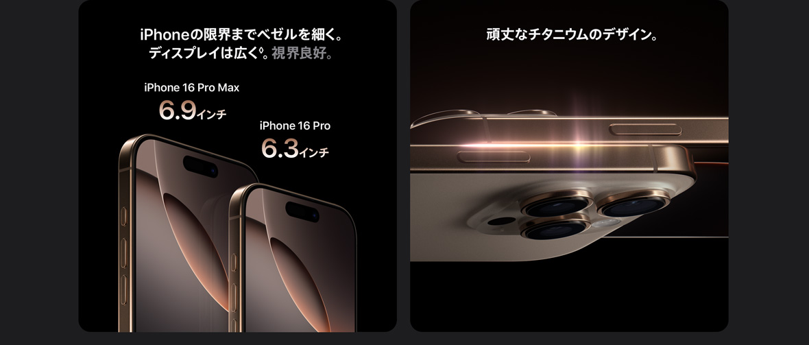 iPhoneの限界までベゼルを細く。ディスプレイは広く◊。視界良好。 iPhone 16 Pro Max 6.9インチ iPhone 16 Pro 6.3インチ 頑丈なチタニウムのデザイン。