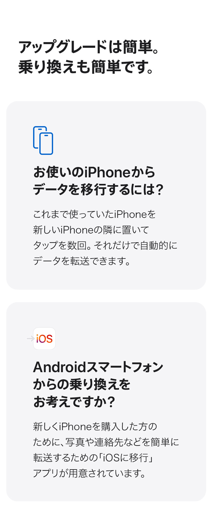 アップグレードは簡単。乗り換えも簡単です。 お使いのiPhoneからデータを移行するには？ これまで使っていたiPhoneを新しいiPhoneの隣に置いてタップを数回。それだけで自動的にデータを転送できます。 Androidスマートフォンからの乗り換えをお考えですか？ 新しくiPhoneを購入した方のために、写真や連絡先などを簡単に転送するための「iOSに移行」アプリが用意されています。