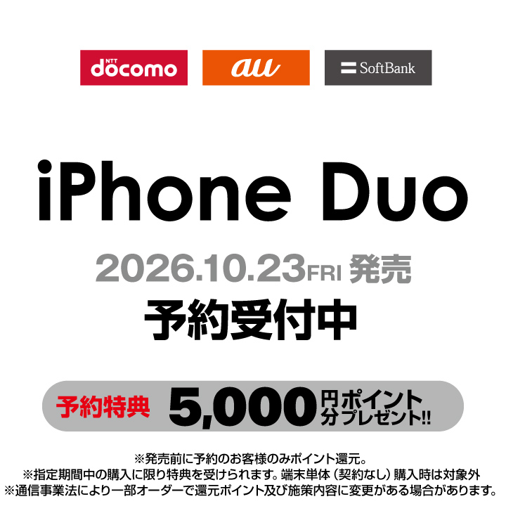 NTT docomo au SoftBank iPhone Duo 2026年10月23日（金） 発売 予約受付中 予約特典 5,000円分 ポイントプレゼント！！ ※発売前に予約のお客様のみポイント還元。※指定期間中の購入に限り特典を受けられます。端末単体（契約なし）購入時は対象外。※通信事業法により一部のオーダーで還元ポイント及び施策内容に犯行がある場合があります。